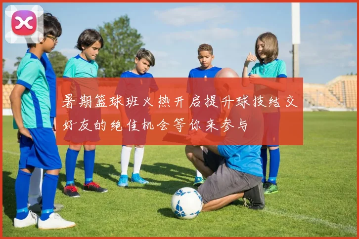 暑期篮球班火热开启提升球技结交好友的绝佳机会等你来参与