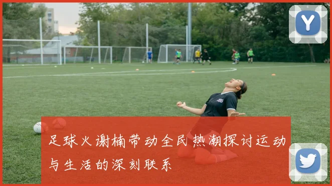 足球火谢楠带动全民热潮探讨运动与生活的深刻联系