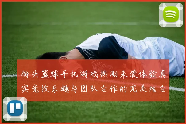 街头篮球手机游戏热潮来袭体验真实竞技乐趣与团队合作的完美结合