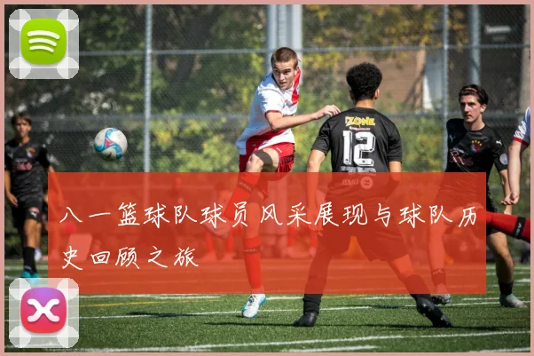 八一篮球队球员风采展现与球队历史回顾之旅