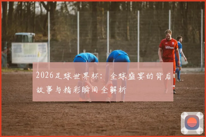 2026足球世界杯：全球盛宴的背后故事与精彩瞬间全解析