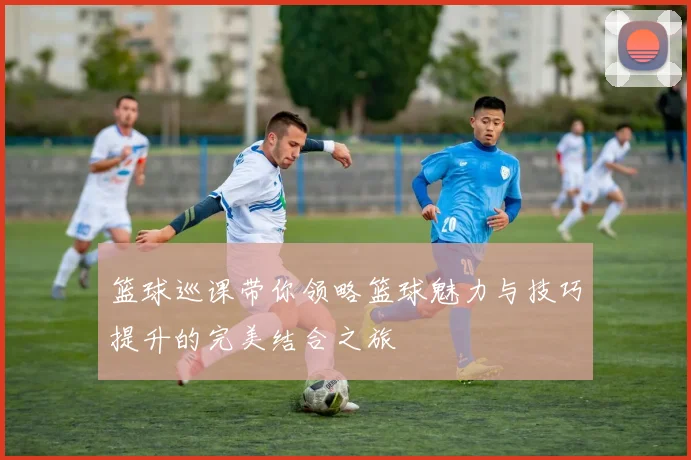 篮球巡课带你领略篮球魅力与技巧提升的完美结合之旅