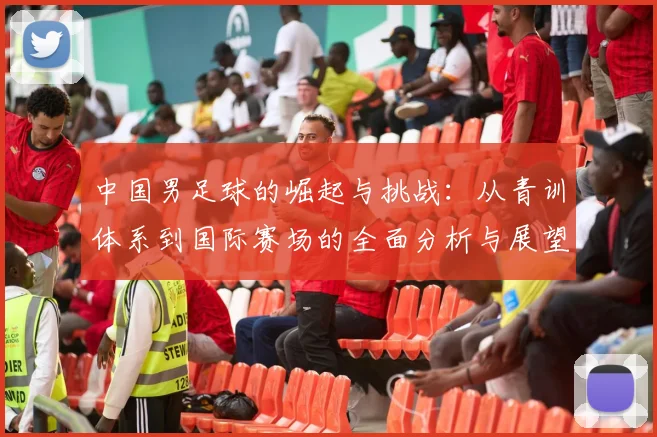 中国男足球的崛起与挑战：从青训体系到国际赛场的全面分析与展望