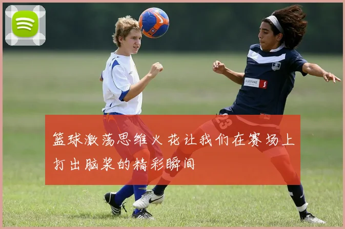 篮球激荡思维火花让我们在赛场上打出脑浆的精彩瞬间