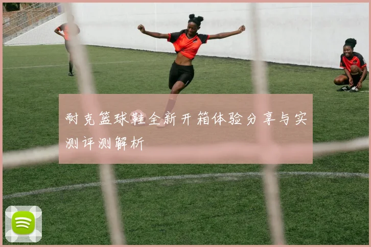 耐克篮球鞋全新开箱体验分享与实测评测解析