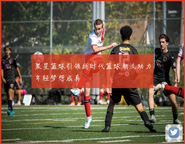 聚星篮球引领新时代篮球潮流助力年轻梦想成真