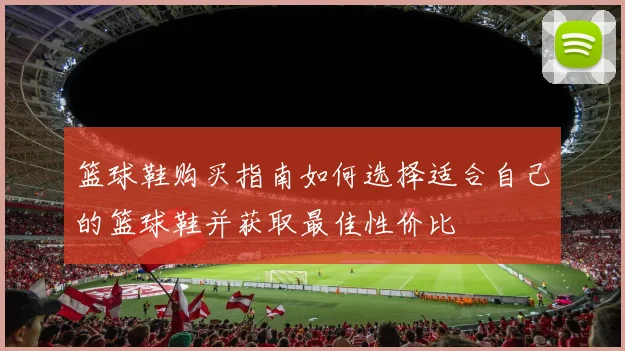 篮球鞋购买指南如何选择适合自己的篮球鞋并获取最佳性价比